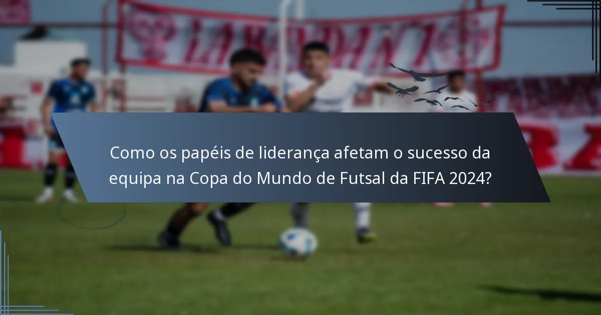 Como os papéis de liderança afetam o sucesso da equipa na Copa do Mundo de Futsal da FIFA 2024?