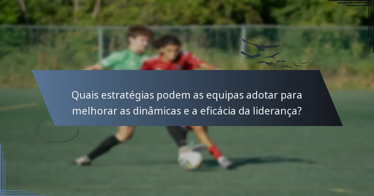 Quais estratégias podem as equipas adotar para melhorar as dinâmicas e a eficácia da liderança?