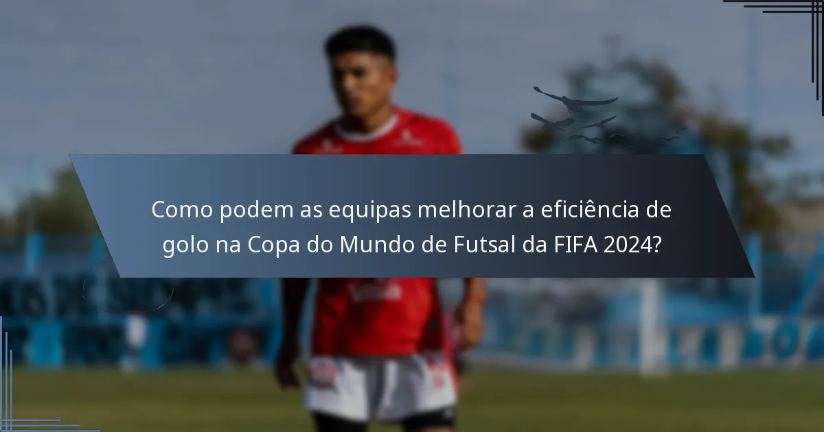 Como podem as equipas melhorar a eficiência de golo na Copa do Mundo de Futsal da FIFA 2024?