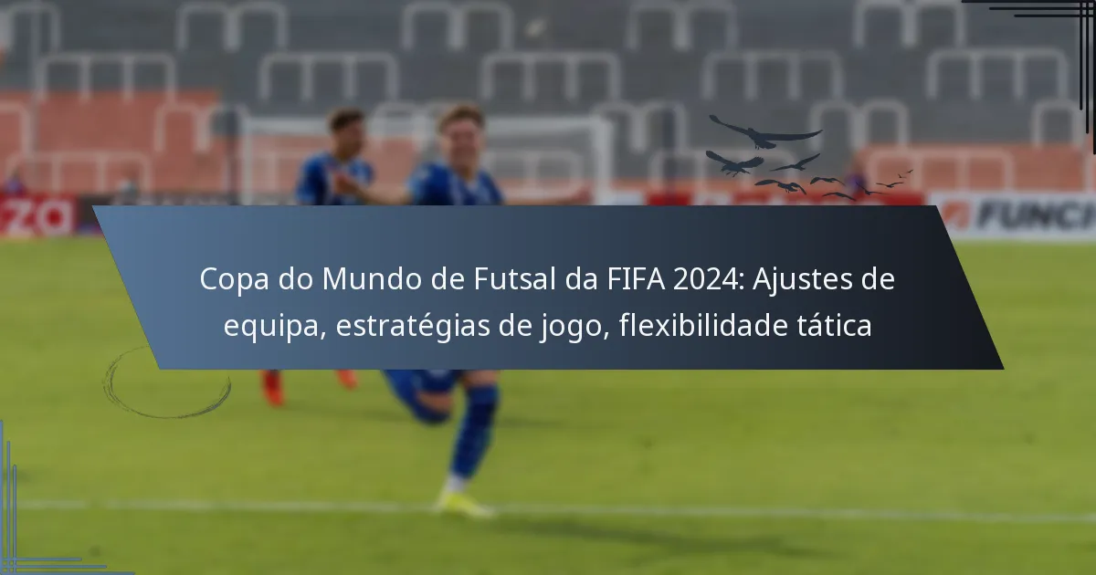 Copa do Mundo de Futsal da FIFA 2024: Ajustes de equipa, estratégias de jogo, flexibilidade tática
