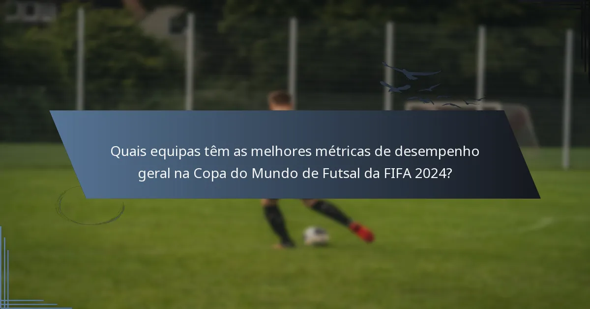 Quais equipas têm as melhores métricas de desempenho geral na Copa do Mundo de Futsal da FIFA 2024?
