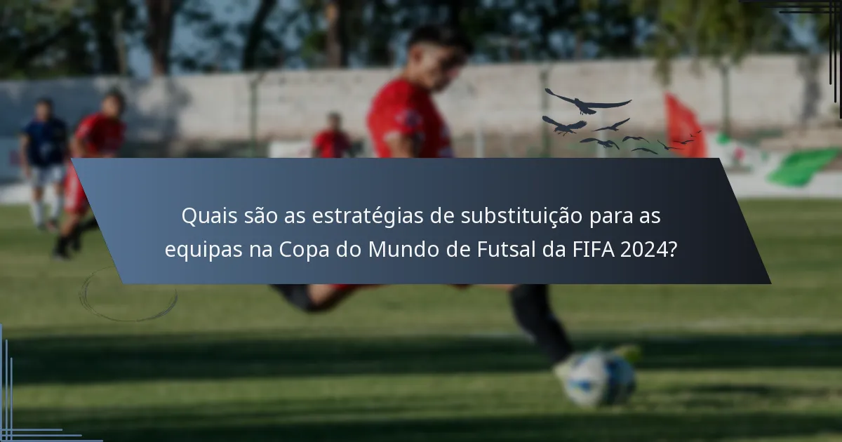 Quais são as estratégias de substituição para as equipas na Copa do Mundo de Futsal da FIFA 2024?